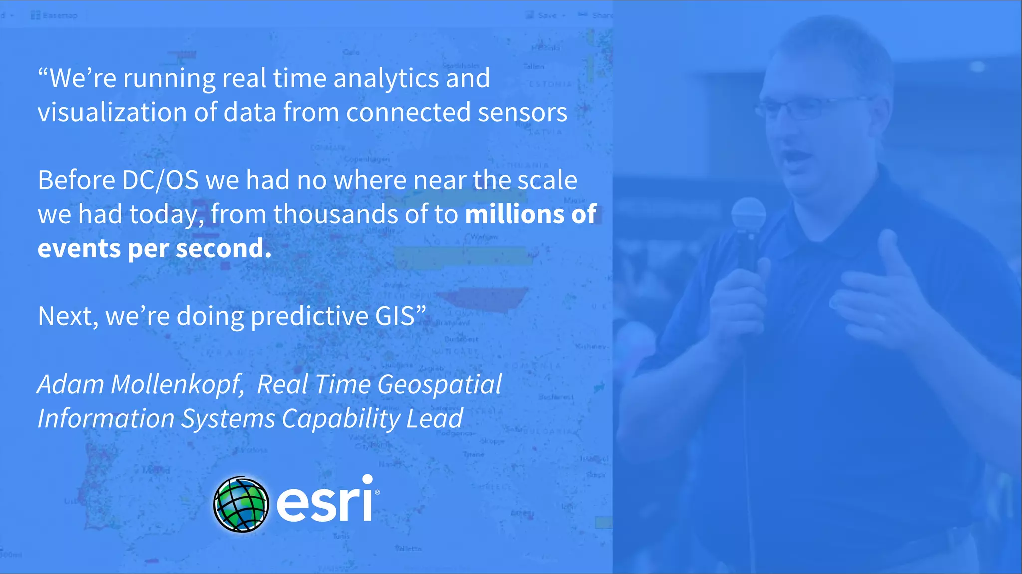 © 2017 Mesosphere, Inc. All Rights Reserved.
“We’re running real time analytics and
visualization of data from connected sensors
Before DC/OS we had no where near the scale
we had today, from thousands of to millions of
events per second.
Next, we’re doing predictive GIS”
Adam Mollenkopf, Real Time Geospatial
Information Systems Capability Lead
 