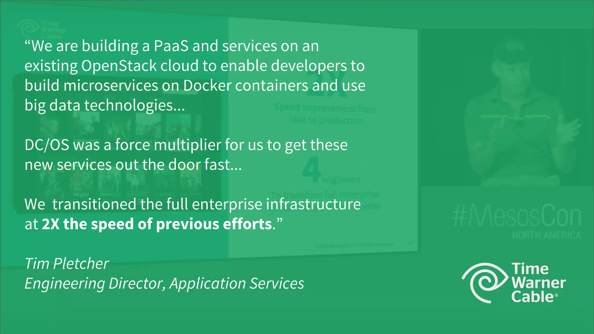 © 2017 Mesosphere, Inc. All Rights Reserved.
“We are building a PaaS and services on an
existing OpenStack cloud to enable developers to
build microservices on Docker containers and use
big data technologies...
DC/OS was a force multiplier for us to get these
new services out the door fast...
We transitioned the full enterprise infrastructure
at 2X the speed of previous efforts.”
Tim Pletcher
Engineering Director, Application Services
 