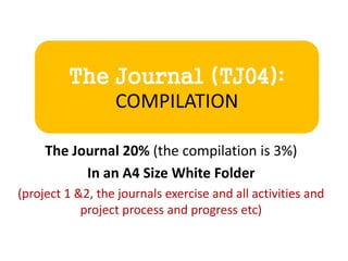 The Journal (TJ04):
COMPILATION
The Journal 20% (the compilation is 3%)
In an A4 Size White Folder
(project 1 &2, the journals exercise and all activities and
project process and progress etc)
 