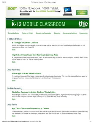 1/8/13 THE Journal: Discover 14 Top Learning Apps
1/2thejournal.com/newsletters/k12mobileclassroom/2011/12/20111208.aspx
Mobile Technology in the K-12 Classroom 12/8/2011
Contact the Editor Follow on Twitter Sponsor this Newsletter Subscribe Change email address Unsubscribe
Feature Stories
8 Top Apps for Autistic Learners
Mobile technology and apps enable those who have special needs to function more freely and effectively in the
classroom and out into the world.
More
High School Class Gives New Meaning to Learning Apps
In Daniel Downs' new computer science class at Winchester High School in Massachusetts, students aren't using
mobile apps so much as they're creating them.
More
App Roundup
6 New Apps to Make Better Studiers
A monthly showcase of the latest mobile apps for educators and students. This month's roundup features apps for
language learners, professional development, and texting in the classroom.
More
Mobile Learning
StudyBlue Explores its Mobile Students' Study Habits
According to customer data compiled by mobile study service StudyBlue, high school and college-aged students
who use the company's mobile apps to study do so more often and more efficiently.
More
App News
App Takes Classroom Observation to Tablets
GoKnow Mobile Learning, in collaboration with the Michigan Association of Secondary School Principals (MASSP),
has released GoObserve, a classroom observation and walkthrough app for Android tablets and the iPad.
More
 