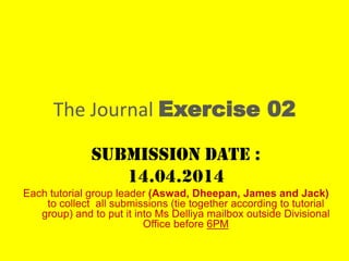 The Journal Exercise 02
Submission date :
14.04.2014
Each tutorial group leader (Aswad, Dheepan, James and Jack)
to collect all submissions (tie together according to tutorial
group) and to put it into Ms Delliya mailbox outside Divisional
Office before 6PM
 
