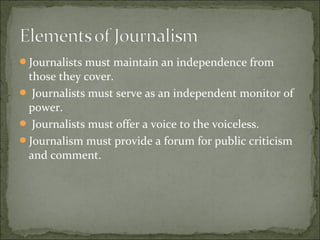Journalists must maintain an independence from
those they cover.
 Journalists must serve as an independent monitor of
power.
 Journalists must offer a voice to the voiceless.
Journalism must provide a forum for public criticism
and comment.
 