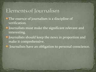The essence of journalism is a discipline of
verification.
Journalists must make the significant relevant and
interesting.
Journalists should keep the news in proportion and
make it comprehensive.
 Journalists have an obligation to personal conscience.
 