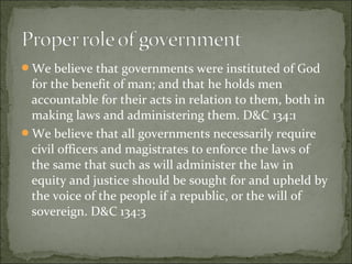 We believe that governments were instituted of God
for the benefit of man; and that he holds men
accountable for their acts in relation to them, both in
making laws and administering them. D&C 134:1
We believe that all governments necessarily require
civil officers and magistrates to enforce the laws of
the same that such as will administer the law in
equity and justice should be sought for and upheld by
the voice of the people if a republic, or the will of
sovereign. D&C 134:3
 