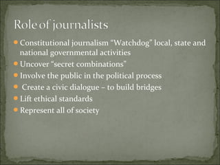 Constitutional journalism “Watchdog” local, state and
national governmental activities
Uncover “secret combinations”
Involve the public in the political process
 Create a civic dialogue – to build bridges
Lift ethical standards
Represent all of society
 