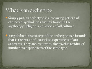 Simply put, an archetype is a recurring pattern of
character, symbol, or situation found in the
mythology, religion, and stories of all cultures
Jung defined his concept of the archetype as a formula
that is the result of "countless experiences of our
ancestors. They are, as it were, the psychic residue of
numberless experiences of the same type."
 
