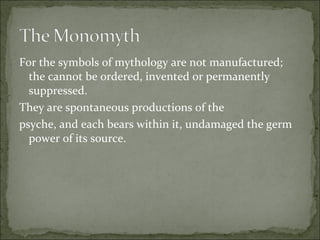 For the symbols of mythology are not manufactured;
the cannot be ordered, invented or permanently
suppressed.
They are spontaneous productions of the
psyche, and each bears within it, undamaged the germ
power of its source.
 