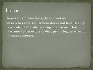 Heroes are constructions; they are not real.
All societies have similar hero stories not because they
coincidentally made them up on their own, but
because heroes express a deep psychological aspect of
human existence.
 
