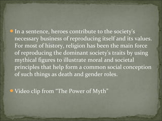 In a sentence, heroes contribute to the society's
necessary business of reproducing itself and its values.
For most of history, religion has been the main force
of reproducing the dominant society's traits by using
mythical figures to illustrate moral and societal
principles that help form a common social conception
of such things as death and gender roles.
Video clip from “The Power of Myth”
 