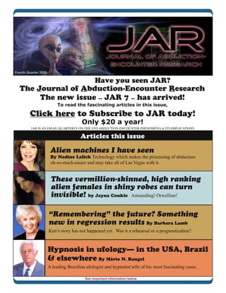 Fourth Quarter 2008

                                               Have you seen JAR?
  The Journal of Abduction-Encounter Research
       The new issue — JAR 7 — has arrived!
                           To read the fascinating articles in this issue,

        Click here to Subscribe to JAR today!
                                        Only $20 a year!
         JAR IS AN EMAIL QUARTERLY ON THE UFO ABDUCTION-ENCOUNTER PHENOMENA & ITS IMPLICATIONS

                                       Articles this issue

                       Alien machines I have seen
                       By Nadine Lalich Technology which makes the processing of abductees
                       oh-so-much-easier and may take all of Las Vegas with it.


                       These vermillion-skinned, high ranking
                       alien females in shiny robes can turn
                       invisible! by Jayna Conkle Astounding! Orwellian!

                      “Remembering” the future? Something
                      new in regression results By Barbara Lamb
                      Ken’s story has not happened yet. Was it a rehearsal or a prognostication?



                      Hypnosis in ufology— in the USA, Brazil
                      & elsewhere By Mário N. Rangel
                      A leading Brazilian ufologist and hypnotist tells of his most fascinating cases.

                                         See important information below
 