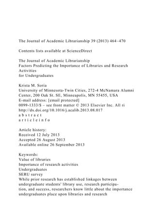 The Journal of Academic Librarianship 39 (2013) 464–470
Contents lists available at ScienceDirect
The Journal of Academic Librarianship
Factors Predicting the Importance of Libraries and Research
Activities
for Undergraduates
Krista M. Soria
University of Minnesota-Twin Cities, 272-4 McNamara Alumni
Center, 200 Oak St. SE, Minneapolis, MN 55455, USA
E-mail address: [email protected]
0099-1333/$ – see front matter © 2013 Elsevier Inc. All ri
http://dx.doi.org/10.1016/j.acalib.2013.08.017
a b s t r a c t
a r t i c l e i n f o
Article history:
Received 12 July 2013
Accepted 26 August 2013
Available online 26 September 2013
Keywords:
Value of libraries
Importance of research activities
Undergraduates
SERU survey
While prior research has established linkages between
undergraduate students' library use, research participa-
tion, and success, researchers know little about the importance
undergraduates place upon libraries and research
 