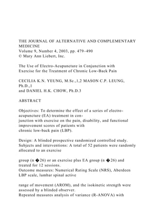 THE JOURNAL OF ALTERNATIVE AND COMPLEMENTARY
MEDICINE
Volume 9, Number 4, 2003, pp. 479–490
© Mary Ann Liebert, Inc.
The Use of Electro-Acupuncture in Conjunction with
Exercise for the Treatment of Chronic Low-Back Pain
CECILIA K.N. YEUNG, M.Sc.,1,2 MASON C.P. LEUNG,
Ph.D.,1
and DANIEL H.K. CHOW, Ph.D.3
ABSTRACT
Objectives: To determine the effect of a series of electro-
acupuncture (EA) treatment in con-
junction with exercise on the pain, disability, and functional
improvement scores of patients with
chronic low-back pain (LBP).
Design: A blinded prospective randomized controlled study.
Subjects and interventions: A total of 52 patients were randomly
allocated to an exercise
group (n � 26) or an exercise plus EA group (n � 26) and
treated for 12 sessions.
Outcome measures: Numerical Rating Scale (NRS), Aberdeen
LBP scale, lumbar spinal active
range of movement (AROM), and the isokinetic strength were
assessed by a blinded observer.
Repeated measures analysis of variance (R-ANOVA) with
 