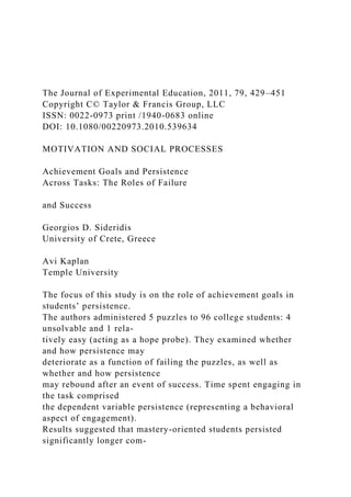 The Journal of Experimental Education, 2011, 79, 429–451
Copyright C© Taylor & Francis Group, LLC
ISSN: 0022-0973 print /1940-0683 online
DOI: 10.1080/00220973.2010.539634
MOTIVATION AND SOCIAL PROCESSES
Achievement Goals and Persistence
Across Tasks: The Roles of Failure
and Success
Georgios D. Sideridis
University of Crete, Greece
Avi Kaplan
Temple University
The focus of this study is on the role of achievement goals in
students’ persistence.
The authors administered 5 puzzles to 96 college students: 4
unsolvable and 1 rela-
tively easy (acting as a hope probe). They examined whether
and how persistence may
deteriorate as a function of failing the puzzles, as well as
whether and how persistence
may rebound after an event of success. Time spent engaging in
the task comprised
the dependent variable persistence (representing a behavioral
aspect of engagement).
Results suggested that mastery-oriented students persisted
significantly longer com-
 