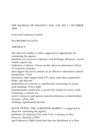 THE JOURNAL OF FINANCE • VOL. LIX, NO. 5 • OCTOBER
2004
Cash and Corporate Control
OLUBUNMI FALEYE∗
ABSTRACT
The takeover market is often suggested as appropriate for
containing the agency
problems of excessive corporate cash holdings. However, recent
studies report con-
tradictory evidence. I focus on the takeover-deterrence effects
of corporate liquidity
and suggest the proxy contest as an effective alternative control
mechanism. I find
that proxy fight targets hold 23% more cash than comparable
firms, and that the
probability of a contest is significantly increasing in excess
cash holdings. Proxy fight
announcement return also is positively related to excess cash.
Following a contest, ex-
ecutive turnover and special cash distributions to shareholders
increase, while cash
holdings significantly decline.
QUITE OFTEN, THE TAKEOVER MARKET is suggested as
ideal for containing the agency
problems of corporate free cash f low. Contrary to this,
however, Harford (1999)
and Pinkowitz (2002) both find that the likelihood of a firm
 