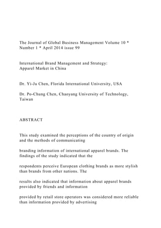 The Journal of Global Business Management Volume 10 *
Number 1 * April 2014 issue 99
International Brand Management and Strategy:
Apparel Market in China
Dr. Yi-Ju Chen, Florida International University, USA
Dr. Po-Chung Chen, Chaoyang University of Technology,
Taiwan
ABSTRACT
This study examined the perceptions of the country of origin
and the methods of communicating
branding information of international apparel brands. The
findings of the study indicated that the
respondents perceive European clothing brands as more stylish
than brands from other nations. The
results also indicated that information about apparel brands
provided by friends and information
provided by retail store operators was considered more reliable
than information provided by advertising
 