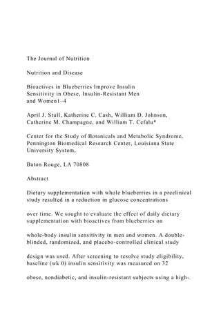 The Journal of Nutrition
Nutrition and Disease
Bioactives in Blueberries Improve Insulin
Sensitivity in Obese, Insulin-Resistant Men
and Women1–4
April J. Stull, Katherine C. Cash, William D. Johnson,
Catherine M. Champagne, and William T. Cefalu*
Center for the Study of Botanicals and Metabolic Syndrome,
Pennington Biomedical Research Center, Louisiana State
University System,
Baton Rouge, LA 70808
Abstract
Dietary supplementation with whole blueberries in a preclinical
study resulted in a reduction in glucose concentrations
over time. We sought to evaluate the effect of daily dietary
supplementation with bioactives from blueberries on
whole-body insulin sensitivity in men and women. A double-
blinded, randomized, and placebo-controlled clinical study
design was used. After screening to resolve study eligibility,
baseline (wk 0) insulin sensitivity was measured on 32
obese, nondiabetic, and insulin-resistant subjects using a high-
 