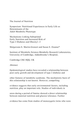 The Journal of Nutrition
Symposium: Nutritional Experiences in Early Life as
Determinants of the
Adult Metabolic Phenotype
Mechanisms Linking Suboptimal
Early Nutrition and Increased Risk of
Type 2 Diabetes and Obesity1–3
Malgorzata S. Martin-Gronert and Susan E. Ozanne*
Institute of Metabolic Science-Metabolic Research Laboratories,
University of Cambridge, Addenbrooke’s Hospital,
Cambridge CB2 0QQ, UK
Abstract
Epidemiological studies have revealed a relationship between
poor early growth and development of type 2 diabetes and
other features of metabolic syndrome. The mechanistic basis of
this relationship is not known. However, compelling
evidence suggests that early environmental factors, including
nutrition, play an important role. Studies of individuals in
utero during a period of famine showed a direct relationship
between maternal nutrition and glucose tolerance. Further
evidence has come from studies of monozygotic twins who were
 