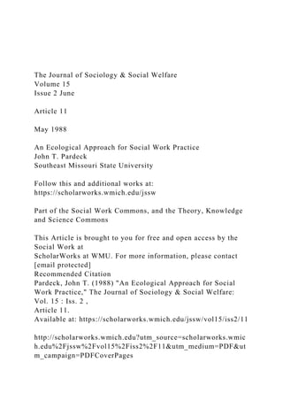 The Journal of Sociology & Social Welfare
Volume 15
Issue 2 June
Article 11
May 1988
An Ecological Approach for Social Work Practice
John T. Pardeck
Southeast Missouri State University
Follow this and additional works at:
https://scholarworks.wmich.edu/jssw
Part of the Social Work Commons, and the Theory, Knowledge
and Science Commons
This Article is brought to you for free and open access by the
Social Work at
ScholarWorks at WMU. For more information, please contact
[email protected]
Recommended Citation
Pardeck, John T. (1988) "An Ecological Approach for Social
Work Practice," The Journal of Sociology & Social Welfare:
Vol. 15 : Iss. 2 ,
Article 11.
Available at: https://scholarworks.wmich.edu/jssw/vol15/iss2/11
http://scholarworks.wmich.edu?utm_source=scholarworks.wmic
h.edu%2Fjssw%2Fvol15%2Fiss2%2F11&utm_medium=PDF&ut
m_campaign=PDFCoverPages
 