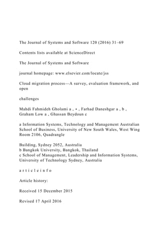 The Journal of Systems and Software 120 (2016) 31–69
Contents lists available at ScienceDirect
The Journal of Systems and Software
journal homepage: www.elsevier.com/locate/jss
Cloud migration process—A survey, evaluation framework, and
open
challenges
Mahdi Fahmideh Gholami a , ∗ , Farhad Daneshgar a , b ,
Graham Low a , Ghassan Beydoun c
a Information Systems, Technology and Management Australian
School of Business, University of New South Wales, West Wing
Room 2106, Quadrangle
Building, Sydney 2052, Australia
b Bangkok University, Bangkok, Thailand
c School of Management, Leadership and Information Systems,
University of Technology Sydney, Australia
a r t i c l e i n f o
Article history:
Received 15 December 2015
Revised 17 April 2016
 