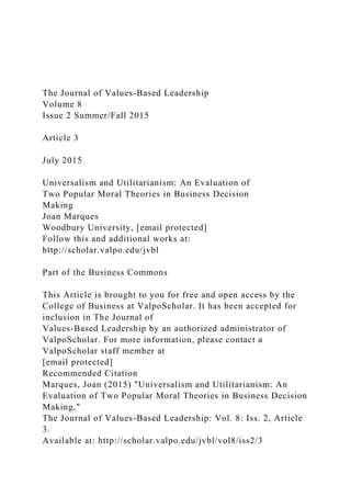 The Journal of Values-Based Leadership
Volume 8
Issue 2 Summer/Fall 2015
Article 3
July 2015
Universalism and Utilitarianism: An Evaluation of
Two Popular Moral Theories in Business Decision
Making
Joan Marques
Woodbury University, [email protected]
Follow this and additional works at:
http://scholar.valpo.edu/jvbl
Part of the Business Commons
This Article is brought to you for free and open access by the
College of Business at ValpoScholar. It has been accepted for
inclusion in The Journal of
Values-Based Leadership by an authorized administrator of
ValpoScholar. For more information, please contact a
ValpoScholar staff member at
[email protected]
Recommended Citation
Marques, Joan (2015) "Universalism and Utilitarianism: An
Evaluation of Two Popular Moral Theories in Business Decision
Making,"
The Journal of Values-Based Leadership: Vol. 8: Iss. 2, Article
3.
Available at: http://scholar.valpo.edu/jvbl/vol8/iss2/3
 