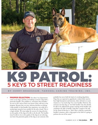 S U M M E R 2 0 1 9  THE JOURNAL 89
•	 Proper Selection. Too often I see departments
come to test dogs, and they are looking to match a dog with a
particular handler. The problem is, sometimes these handlers
are new to K9, and we don’t even know if they will stay in the
program. Because they are new, selection devolves to picking
a dog suitable to that handler (low experience, not ready for a
strong dog) instead of one suitable for the job at hand. This is
a huge mistake. We must judge the success of a dog selection
on the quality of the dog to be able to do the job. The handler
must be able to rise to the quality of the dog we are selecting,
not lower the potential quality of the dog to suit someone who
probably has never held the leash of a working dog before.
Dogs that are expected to apprehend a violent felon need to
have high horsepower and intensity, often referred to in such
instances as “too much dog” for a new handler. However, the
real issue isn’t the dog, its “too little handler” but that should
be able to be addressed by proper training of the handler and
coaching to be able to handle a dog that is equal to the task.
So the moral of this key is, “don’t select a dog for a particular
handler’s situation, select a dog equal to the task he is going to
perform the rest of his career.”
 