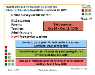 Online surveys available for: K-12 students Parents Teachers Administrators New!  Pre-service teachers   Take surveys:  Oct 19 – Dec 18, 2009  Inviting all  K-12 Schools, Districts, States and  Schools of Education  to participate in Speak Up 2009  Free online report for all Speak Up participating districts w/ your local data: Feb 2010 Release of National Speak Up Findings in congressional briefings: Mar & May 2010 No fee to participate. No limit on the # of surveys submitted. 100% confidential. 