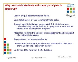 Why do schools, students and states participate in Speak Up? Collect unique data from stakeholders Give stakeholders a voice in national/state policy Support specific initiatives such as Web 2.0, digital content, online learning, mobile devices, 1:1 programs or new teacher professional development programs Model for students the value of civic engagement and being part of a national discussion Recognition as an innovation leader  Demonstrate to students, teachers and parents that their ideas are valued by their education leaders Understand the future of K-12 education 