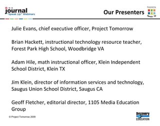 Our Presenters Julie Evans, chief executive officer, Project Tomorrow Brian Hackett, instructional technology resource teacher, Forest Park High School, Woodbridge VA  Adam Hile, math instructional officer, Klein Independent School District, Klein TX  Jim Klein, director of information services and technology, Saugus Union School District, Saugus CA  Geoff Fletcher, editorial director, 1105 Media Education Group 