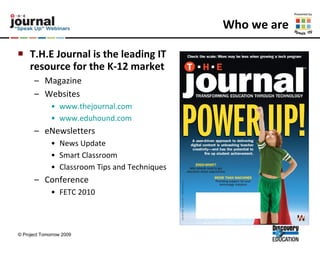 Who we are T.H.E Journal is the leading IT resource for the K-12 market   Magazine Websites www.thejournal.com www.eduhound.com eNewsletters News Update Smart Classroom Classroom Tips and Techniques  Conference FETC 2010 