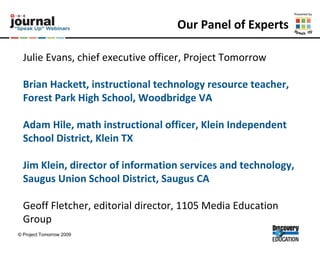 Our Panel of Experts Julie Evans, chief executive officer, Project Tomorrow Brian Hackett, instructional technology resource teacher, Forest Park High School, Woodbridge VA  Adam Hile, math instructional officer, Klein Independent School District, Klein TX  Jim Klein, director of information services and technology, Saugus Union School District, Saugus CA  Geoff Fletcher, editorial director, 1105 Media Education Group 