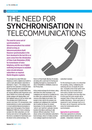 THE JOURNAL TJ
10 MARTIN KINGSTON
Volume 10 | Part 1 - 2016
THE NEED FOR
SYNCHRONISATION IN
TELECOMMUNICATIONS
The need for some sort of
synchronisation in
telecommunications has existed
almost as long as
telecommunications itself.
However synchronisation in the
form dominant in the last 50 or so
years arose from the introduction
of Pulse Code Modulation (PCM)
for transmission of voice
telephony,and the use of digital
switching techniques to establish
voice circuits between
subscribers as required.
Martin Kingston explains.
The principle of an early PCM voice
telephony in which a digital circuit switch is
used to route calls between subscribers is
illustrated in Figure 1.The analogue voice
signal from the subscriber on the left enters
the local exchange and is sampled and
digitised.The signal is sampled 8000 times
per second,allowing audio frequencies up to
about 3400Hz to be carried with relatively
simple analogue anti-aliasing filters,and
then digitised using an 8-bit non-linear code.
This sampling rate of 8000 times per
second,once every 125 microseconds,is the
fundamental tick on which synchronisation
in circuit-switched telecommunications is
based.Each 8-bit sample isTime Division
Multiplexed (TDM) into a frame containing
samples from other subscribers,an 8-bit
framing word and an 8-bit signalling word,
this frame is serialised for transmission as a
bit-stream to the central exchange.The
frame is of fixed length allowing 30 samples,
and along with a word each for framing and
signalling that leads to a transmission bit
rate of 32x8x8000 or 2048kbit/s,known as
the Primary Rate.
At the central exchange the bit-stream,along
with those from other exchanges,is de-
multiplexed and returned to a parallel form to
be written into a particular location in the
memory of the digital circuit switch.That
location is then read for the sample to be
serialised and multiplexed into a particular
slot of another bit-stream for onward
transmission.It is the combination of the
‘write to’ and‘read from’ particular memory
locations that allows switching of calls
between different subscribers.The bit-
stream arrives at the destination subscriber’s
local exchange,where it is finally converted
to an analogue signal to be heard via the
subscriber’s handset.
For this technique to work, it is critical that
the sampling, coding, multiplexing and
switching all occur at exactly the same
rate. If samples arrive at the switch more
often than they can be written then at
some point a sample must be thrown
away, and if samples arrive less often then
at some point the same sample will be
repeated. Either of these will result in an
audible disturbance. Hence each piece of
equipment in each exchange must run at
the same rate (or frequency), and from this
arises the fundamental need for
synchronisation.
Approaches to synchronisation
Three basic approaches to achieving
synchronisation between elements are
possible – independent,mutual and
 