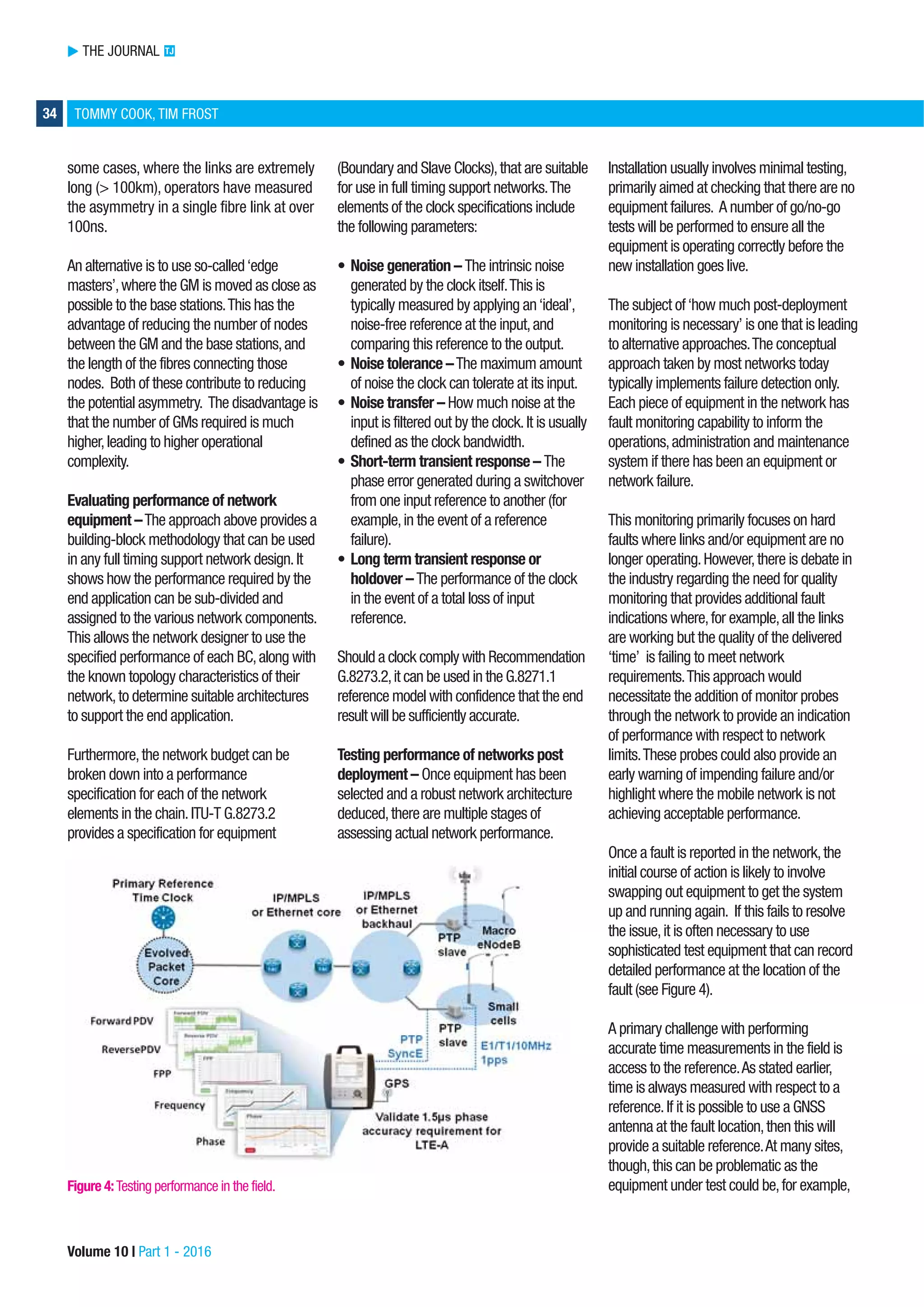 THE JOURNAL TJ
34 TOMMY COOK, TIM FROST
some cases, where the links are extremely
long (> 100km), operators have measured
the asymmetry in a single fibre link at over
100ns.
An alternative is to use so-called‘edge
masters’,where the GM is moved as close as
possible to the base stations.This has the
advantage of reducing the number of nodes
between the GM and the base stations,and
the length of the fibres connecting those
nodes. Both of these contribute to reducing
the potential asymmetry. The disadvantage is
that the number of GMs required is much
higher,leading to higher operational
complexity.
Evaluating performance of network
equipment –The approach above provides a
building-block methodology that can be used
in any full timing support network design.It
shows how the performance required by the
end application can be sub-divided and
assigned to the various network components.
This allows the network designer to use the
specified performance of each BC,along with
the known topology characteristics of their
network,to determine suitable architectures
to support the end application.
Furthermore,the network budget can be
broken down into a performance
specification for each of the network
elements in the chain.ITU-T G.8273.2
provides a specification for equipment
(Boundary and Slave Clocks),that are suitable
for use in full timing support networks.The
elements of the clock specifications include
the following parameters:
• Noise generation – The intrinsic noise
generated by the clock itself.This is
typically measured by applying an‘ideal’,
noise-free reference at the input,and
comparing this reference to the output.
• Noise tolerance –The maximum amount
of noise the clock can tolerate at its input.
• Noise transfer – How much noise at the
input is filtered out by the clock.It is usually
defined as the clock bandwidth.
• Short-term transient response – The
phase error generated during a switchover
from one input reference to another (for
example,in the event of a reference
failure).
• Long term transient response or
holdover – The performance of the clock
in the event of a total loss of input
reference.
Should a clock comply with Recommendation
G.8273.2,it can be used in the G.8271.1
reference model with confidence that the end
result will be sufficiently accurate.
Testing performance of networks post
deployment – Once equipment has been
selected and a robust network architecture
deduced,there are multiple stages of
assessing actual network performance.
Installation usually involves minimal testing,
primarily aimed at checking that there are no
equipment failures. A number of go/no-go
tests will be performed to ensure all the
equipment is operating correctly before the
new installation goes live.
The subject of‘how much post-deployment
monitoring is necessary’ is one that is leading
to alternative approaches.The conceptual
approach taken by most networks today
typically implements failure detection only.
Each piece of equipment in the network has
fault monitoring capability to inform the
operations,administration and maintenance
system if there has been an equipment or
network failure.
This monitoring primarily focuses on hard
faults where links and/or equipment are no
longer operating.However,there is debate in
the industry regarding the need for quality
monitoring that provides additional fault
indications where,for example,all the links
are working but the quality of the delivered
‘time’ is failing to meet network
requirements.This approach would
necessitate the addition of monitor probes
through the network to provide an indication
of performance with respect to network
limits.These probes could also provide an
early warning of impending failure and/or
highlight where the mobile network is not
achieving acceptable performance.
Once a fault is reported in the network,the
initial course of action is likely to involve
swapping out equipment to get the system
up and running again. If this fails to resolve
the issue,it is often necessary to use
sophisticated test equipment that can record
detailed performance at the location of the
fault (see Figure 4).
A primary challenge with performing
accurate time measurements in the field is
access to the reference.As stated earlier,
time is always measured with respect to a
reference.If it is possible to use a GNSS
antenna at the fault location,then this will
provide a suitable reference.At many sites,
though,this can be problematic as the
equipment under test could be,for example,
Volume 10 | Part 1 - 2016
Figure 4:Testing performance in the field.
 