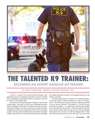 W I N T E R 2 015  THE JOURNAL 41
The Talented K9 Trainer:
Becoming an Expert Handler or Trainer
In 2010 in a blog for the Harvard Business Review, work
performance guru Tony Schwartz wrote that a minimum of 10,000
hours of deliberate concentrated practice is necessary to become
an “expert” in any complex task.
Let’s assume that dog training and handling is one of those
complex tasks. If we were to do 40 hours of deliberate practice a
week (impossible) it would take 250 weeks to become an expert.
There are 52 weeks in one year, so that comes to about 4.8 years
of deliberate practice (at an impossible rate of 40 hours of practice
a week). Let’s say, we do something more reasonable, but equally
unlikely, such as 20 hours a week, then that means we are looking
at 9.6 years to become an expert in any complex field such as dog
training or handling.
For police dog handlers, we require as an industry standard,
4 hours per week of in service training, for a rate of 16 hours a
month. How off the mark are you at being an expert dog handler
if you do just the minimum? The answer is, a lot off the mark
according to Schwartz. It is well known that the best handlers
put in a lot more than the minimum. The best handlers work hard
at the practice of their craft every day, and as such are probably
doing well over the 20 hours a week that will get them on their
way to being the best they can be in their field. The same holds
B y J e r r y B r a d s h aw, Ta r h e e l C a n i n e T r a i n i n g , I n c .
 