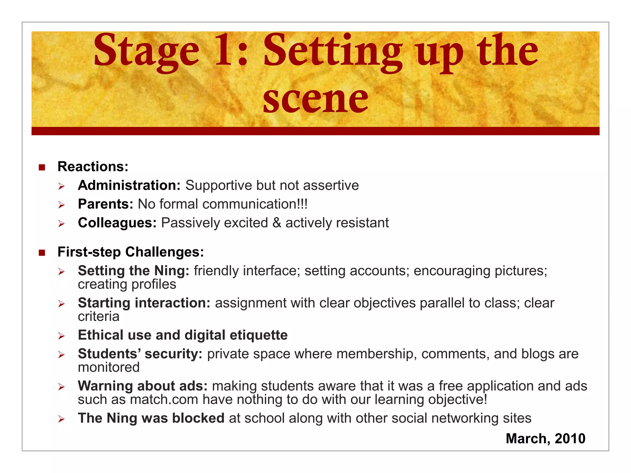 Stage 1: Setting up the
                  scene
   Reactions:
     Administration: Supportive but not assertive
     Parents: No formal communication!!!
     Colleagues: Passively excited & actively resistant

   First-step Challenges:
     Setting the Ning: friendly interface; setting accounts; encouraging pictures;
       creating profiles
     Starting interaction: assignment with clear objectives parallel to class; clear
       criteria
     Ethical use and digital etiquette
     Students’ security: private space where membership, comments, and blogs are
       monitored
     Warning about ads: making students aware that it was a free application and ads
       such as match.com have nothing to do with our learning objective!
     The Ning was blocked at school along with other social networking sites
                                                                            March, 2010
 