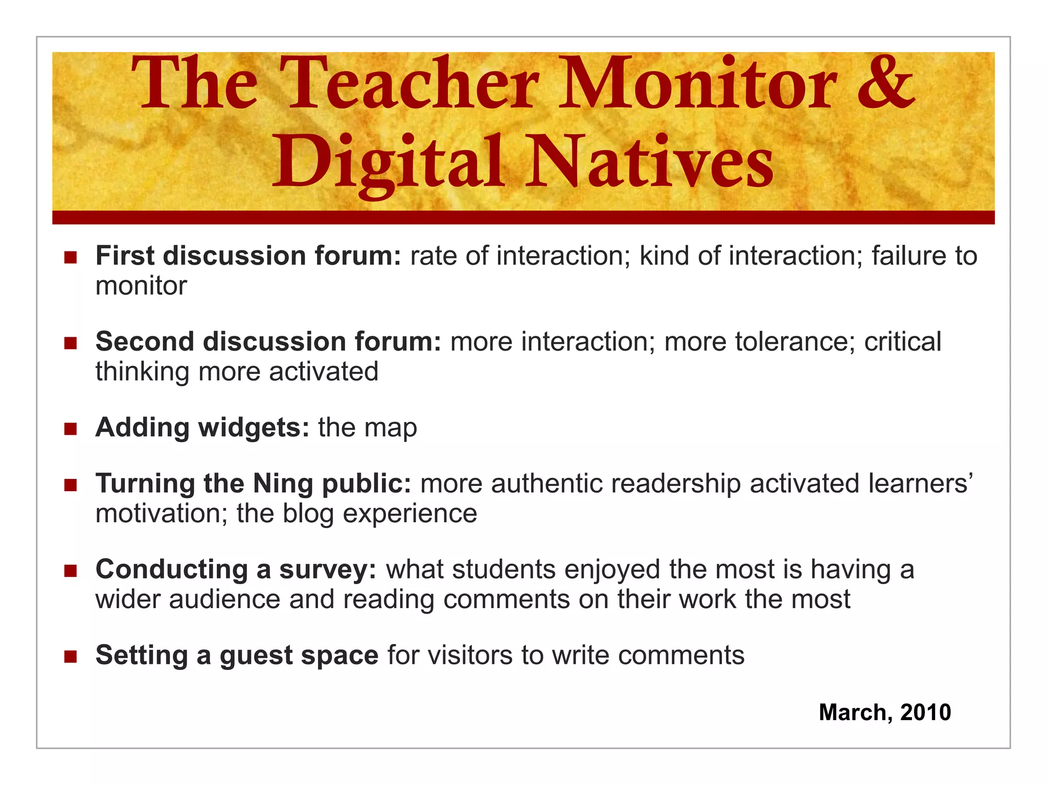 The Teacher Monitor &
          Digital Natives
   First discussion forum: rate of interaction; kind of interaction; failure to
    monitor

   Second discussion forum: more interaction; more tolerance; critical
    thinking more activated

   Adding widgets: the map

   Turning the Ning public: more authentic readership activated learners’
    motivation; the blog experience

   Conducting a survey: what students enjoyed the most is having a
    wider audience and reading comments on their work the most

   Setting a guest space for visitors to write comments

                                                                  March, 2010
 