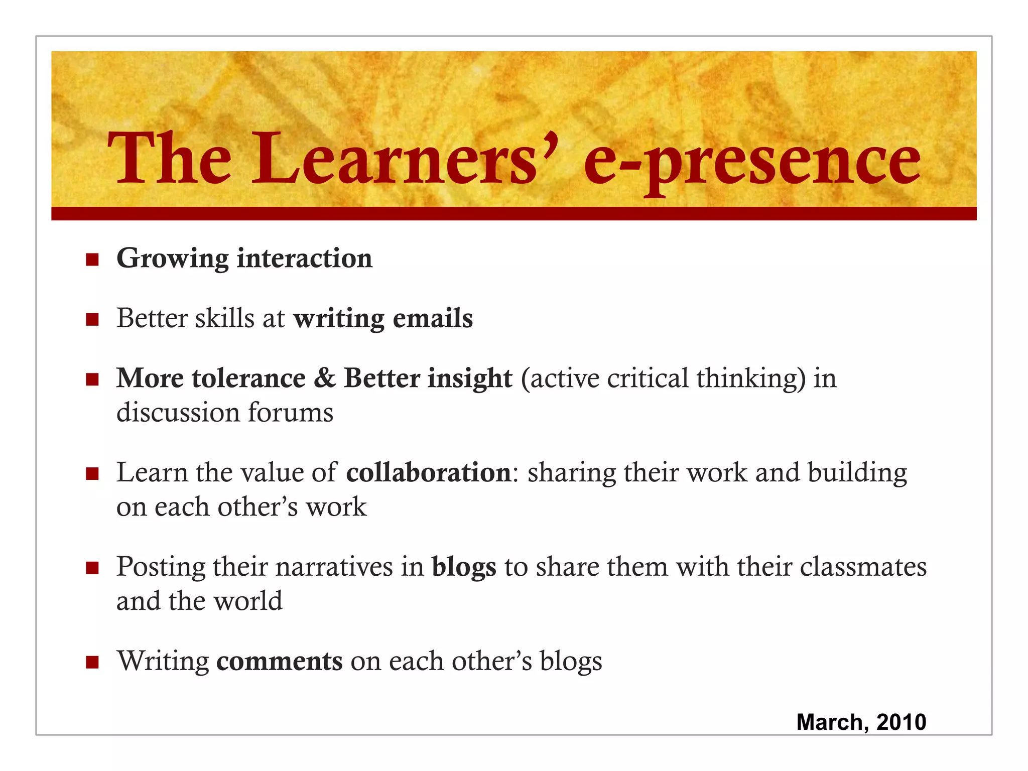 The Learners’ e-presence
   Growing interaction

   Better skills at writing emails

   More tolerance & Better insight (active critical thinking) in
    discussion forums

   Learn the value of collaboration: sharing their work and building
    on each other’s work

   Posting their narratives in blogs to share them with their classmates
    and the world

   Writing comments on each other’s blogs

                                                             March, 2010
 