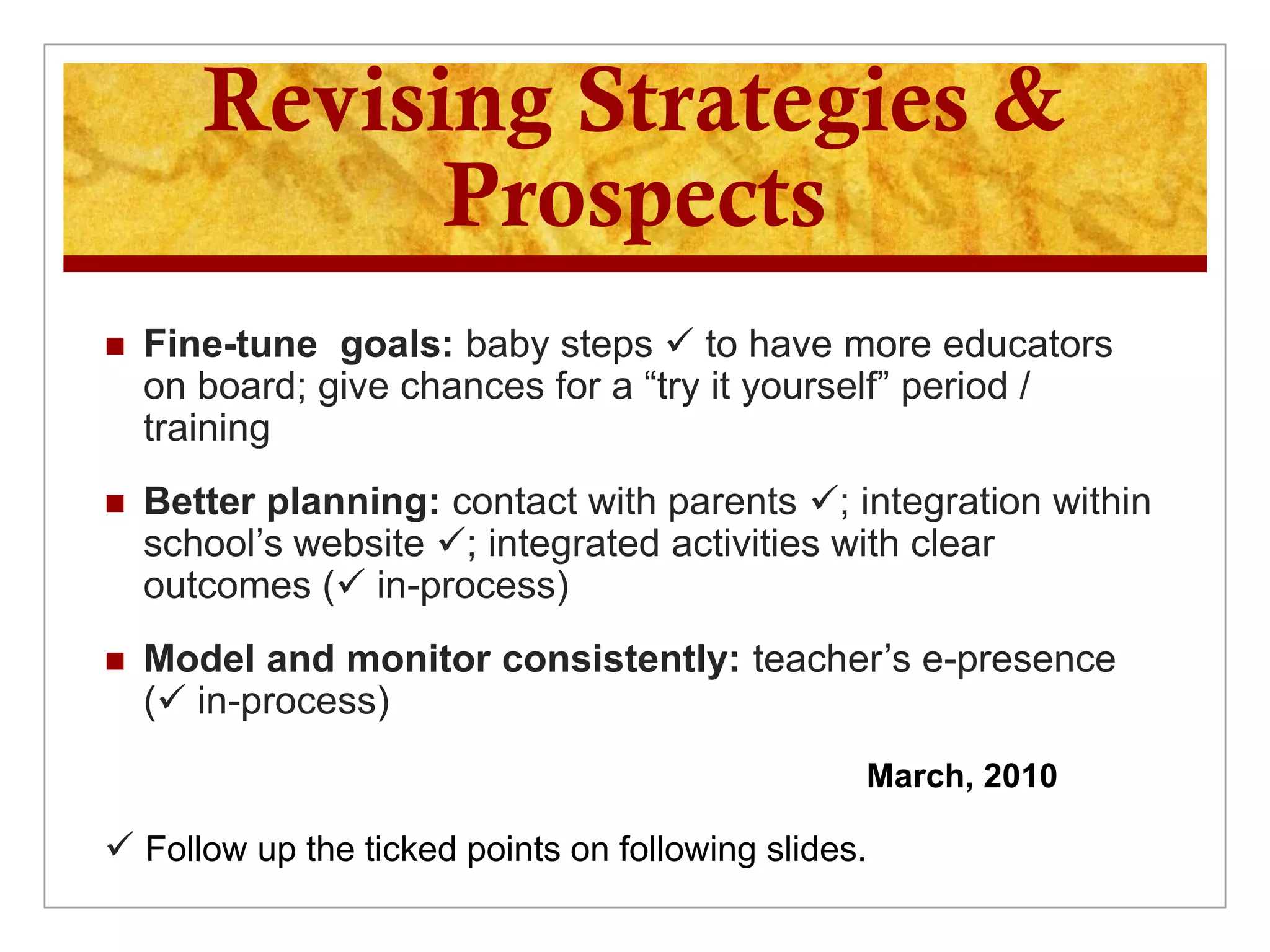 Revising Strategies &
             Prospects
   Fine-tune goals: baby steps  to have more educators
    on board; give chances for a “try it yourself” period /
    training
   Better planning: contact with parents ; integration within
    school’s website ; integrated activities with clear
    outcomes ( in-process)
   Model and monitor consistently: teacher’s e-presence
    ( in-process)
                                                 March, 2010

 Follow up the ticked points on following slides.
 