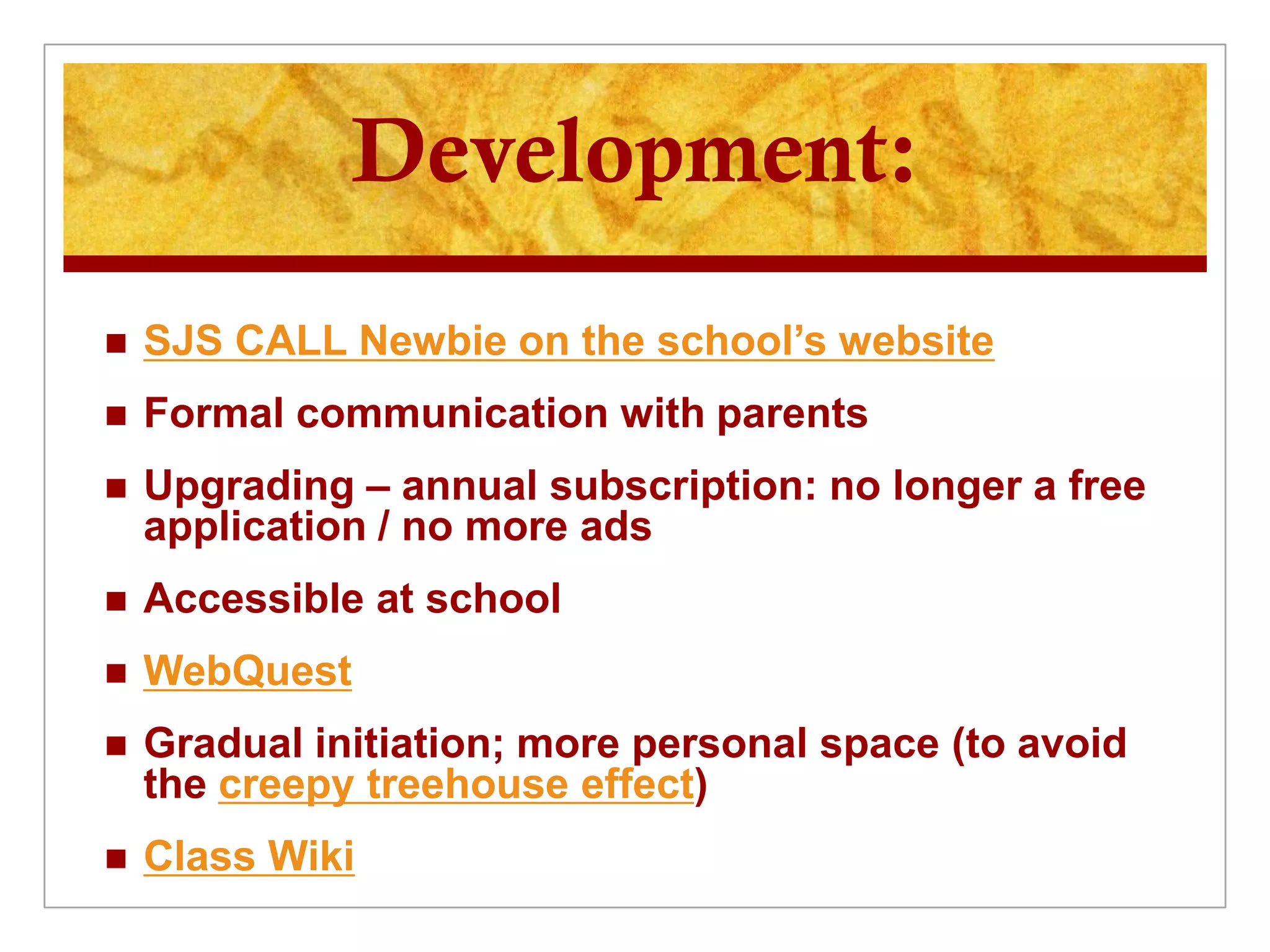 Development:
   SJS CALL Newbie on the school’s website
   Formal communication with parents
   Upgrading – annual subscription: no longer a free
    application / no more ads
   Accessible at school
   WebQuest
   Gradual initiation; more personal space (to avoid
    the creepy treehouse effect)
   Class Wiki
 