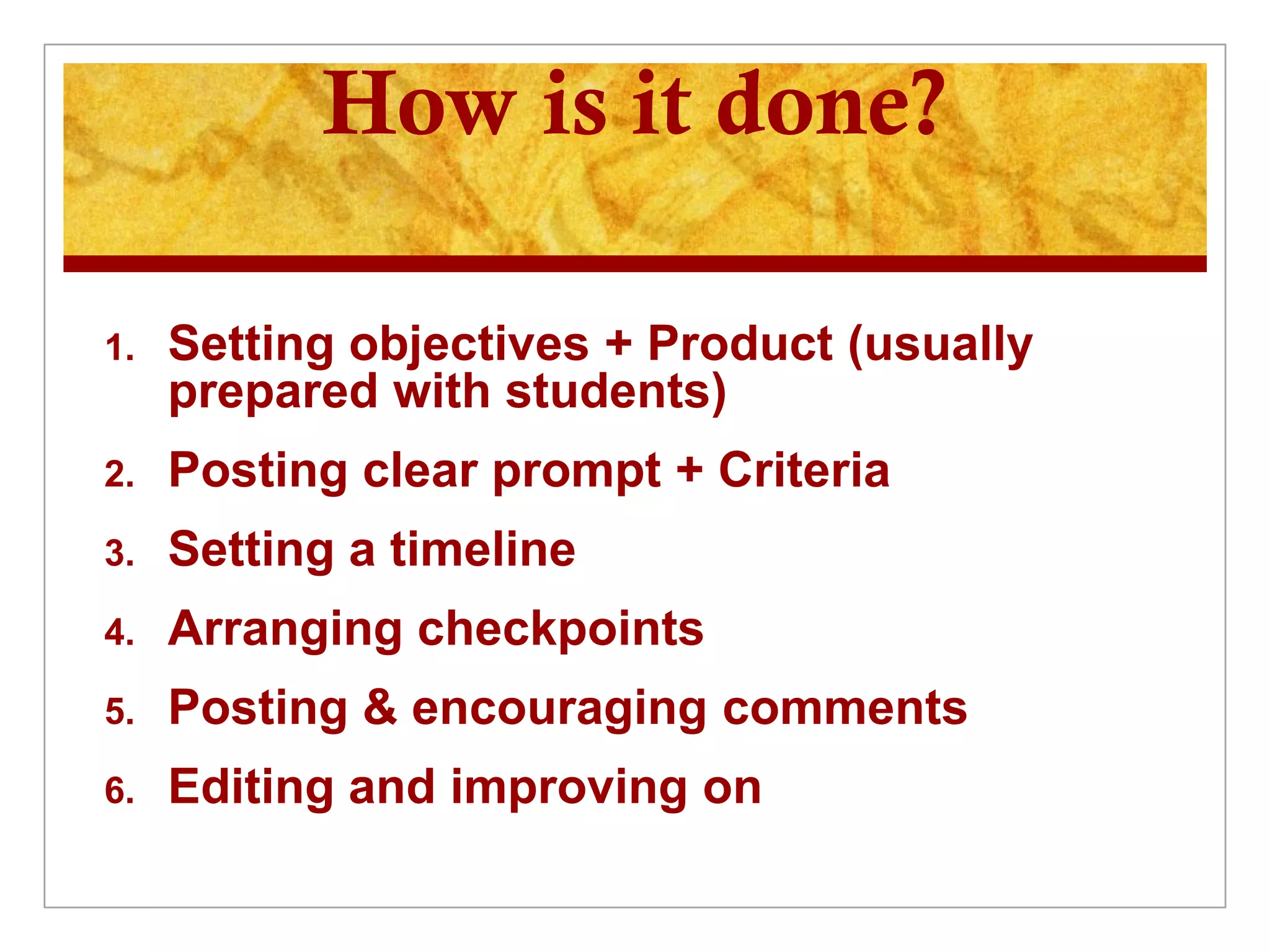 How is it done?

1.   Setting objectives + Product (usually
     prepared with students)
2.   Posting clear prompt + Criteria
3.   Setting a timeline
4.   Arranging checkpoints
5.   Posting & encouraging comments
6.   Editing and improving on
 
