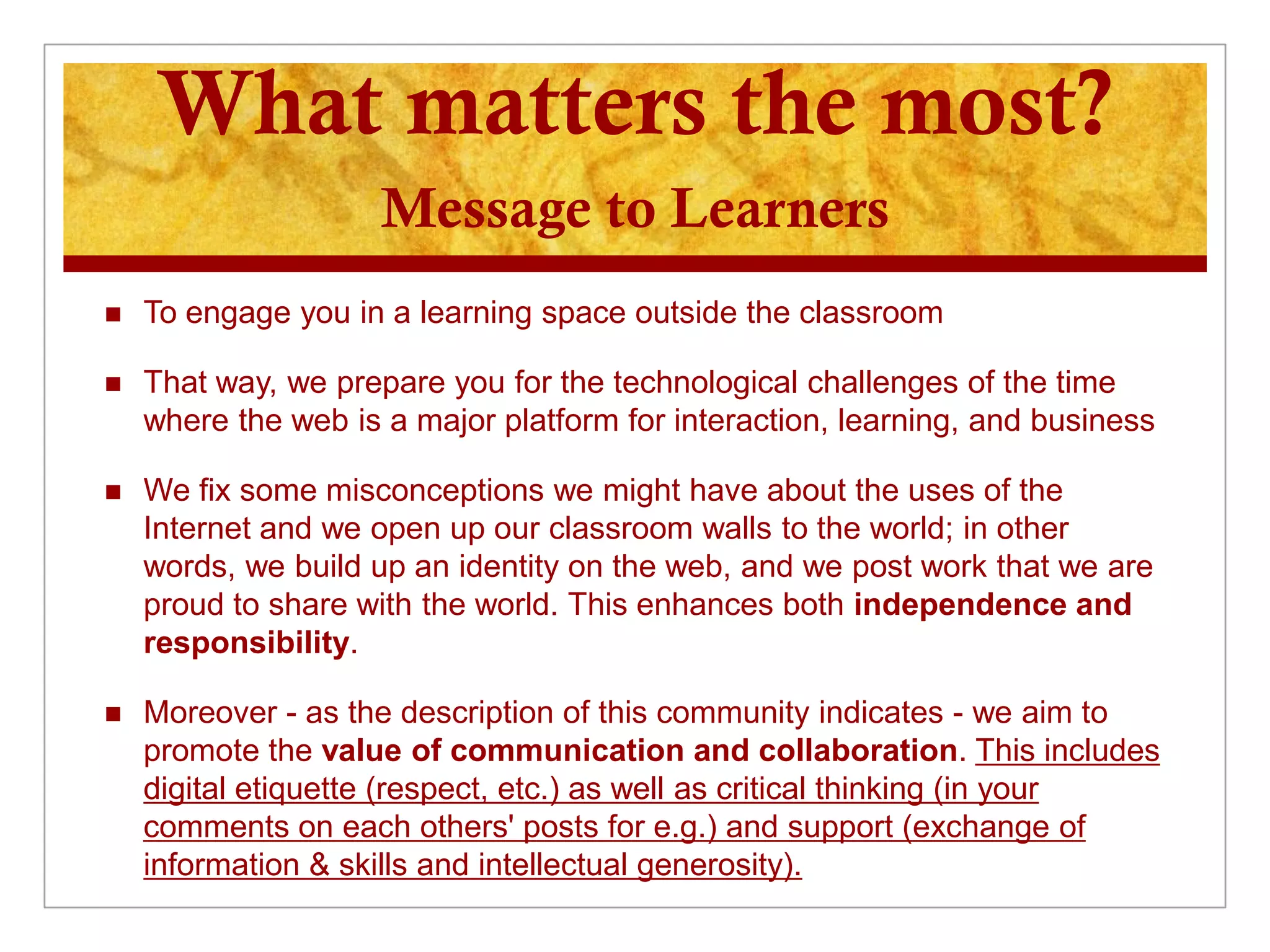 What matters the most?
                     Message to Learners
   To engage you in a learning space outside the classroom

   That way, we prepare you for the technological challenges of the time
    where the web is a major platform for interaction, learning, and business

   We fix some misconceptions we might have about the uses of the
    Internet and we open up our classroom walls to the world; in other
    words, we build up an identity on the web, and we post work that we are
    proud to share with the world. This enhances both independence and
    responsibility.

   Moreover - as the description of this community indicates - we aim to
    promote the value of communication and collaboration. This includes
    digital etiquette (respect, etc.) as well as critical thinking (in your
    comments on each others' posts for e.g.) and support (exchange of
    information & skills and intellectual generosity).
 