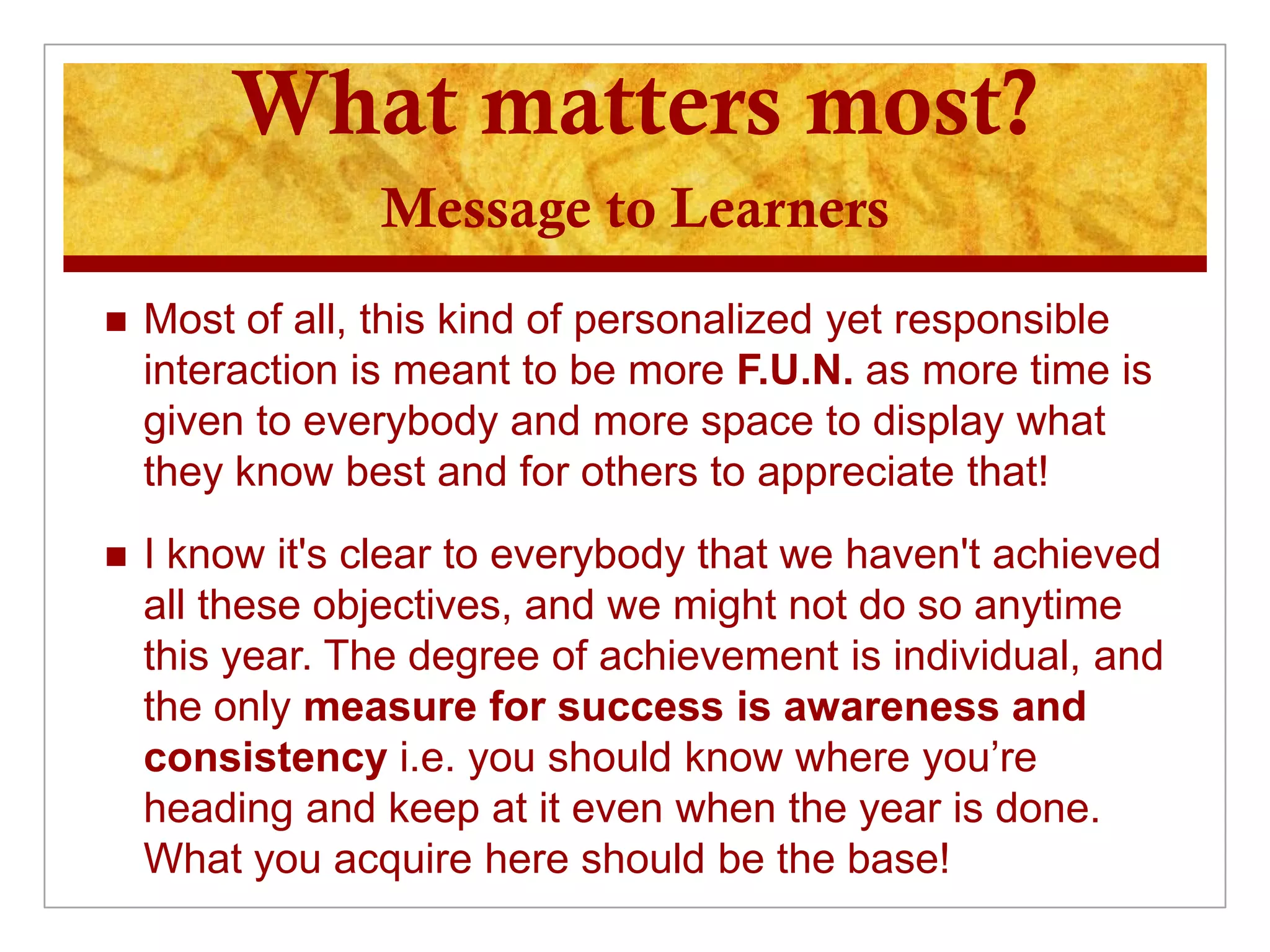 What matters most?
                Message to Learners
   Most of all, this kind of personalized yet responsible
    interaction is meant to be more F.U.N. as more time is
    given to everybody and more space to display what
    they know best and for others to appreciate that!
   I know it's clear to everybody that we haven't achieved
    all these objectives, and we might not do so anytime
    this year. The degree of achievement is individual, and
    the only measure for success is awareness and
    consistency i.e. you should know where you’re
    heading and keep at it even when the year is done.
    What you acquire here should be the base!
 