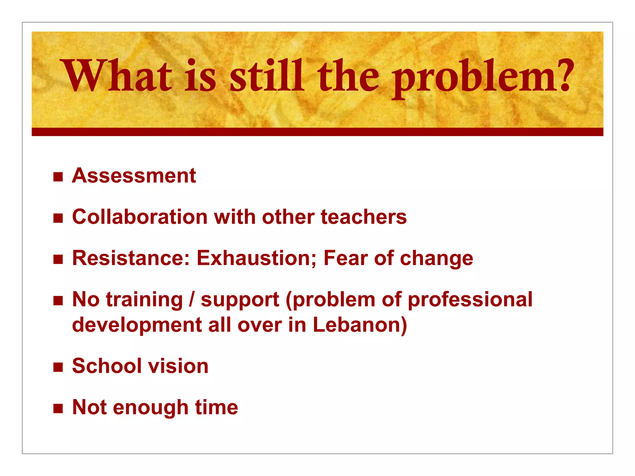 What is still the problem?

   Assessment
   Collaboration with other teachers
   Resistance: Exhaustion; Fear of change
   No training / support (problem of professional
    development all over in Lebanon)
   School vision
   Not enough time
 