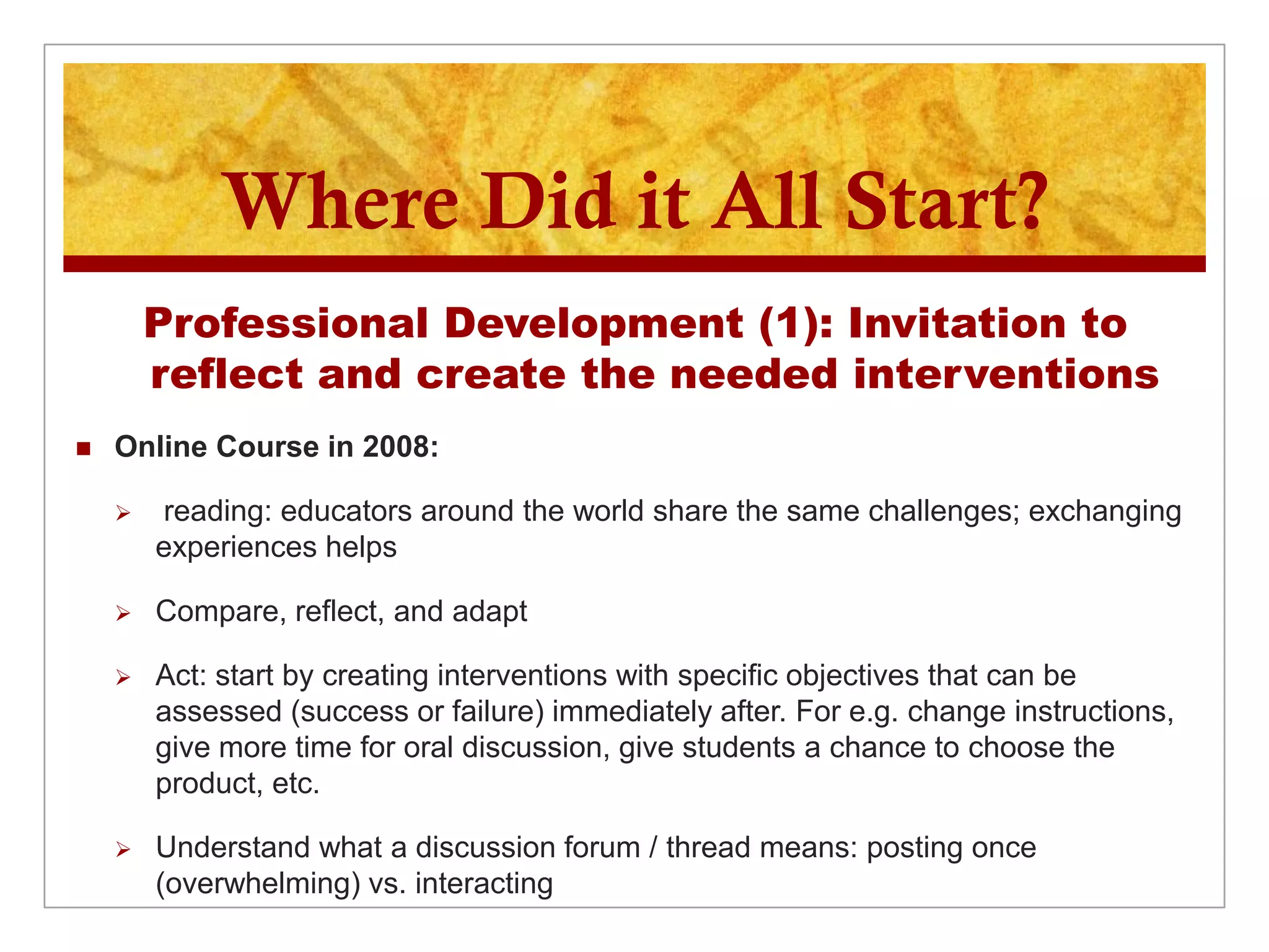 Where Did it All Start?
        Professional Development (1): Invitation to
        reflect and create the needed interventions
   Online Course in 2008:

       reading: educators around the world share the same challenges; exchanging
        experiences helps

       Compare, reflect, and adapt

       Act: start by creating interventions with specific objectives that can be
        assessed (success or failure) immediately after. For e.g. change instructions,
        give more time for oral discussion, give students a chance to choose the
        product, etc.

       Understand what a discussion forum / thread means: posting once
        (overwhelming) vs. interacting
 
