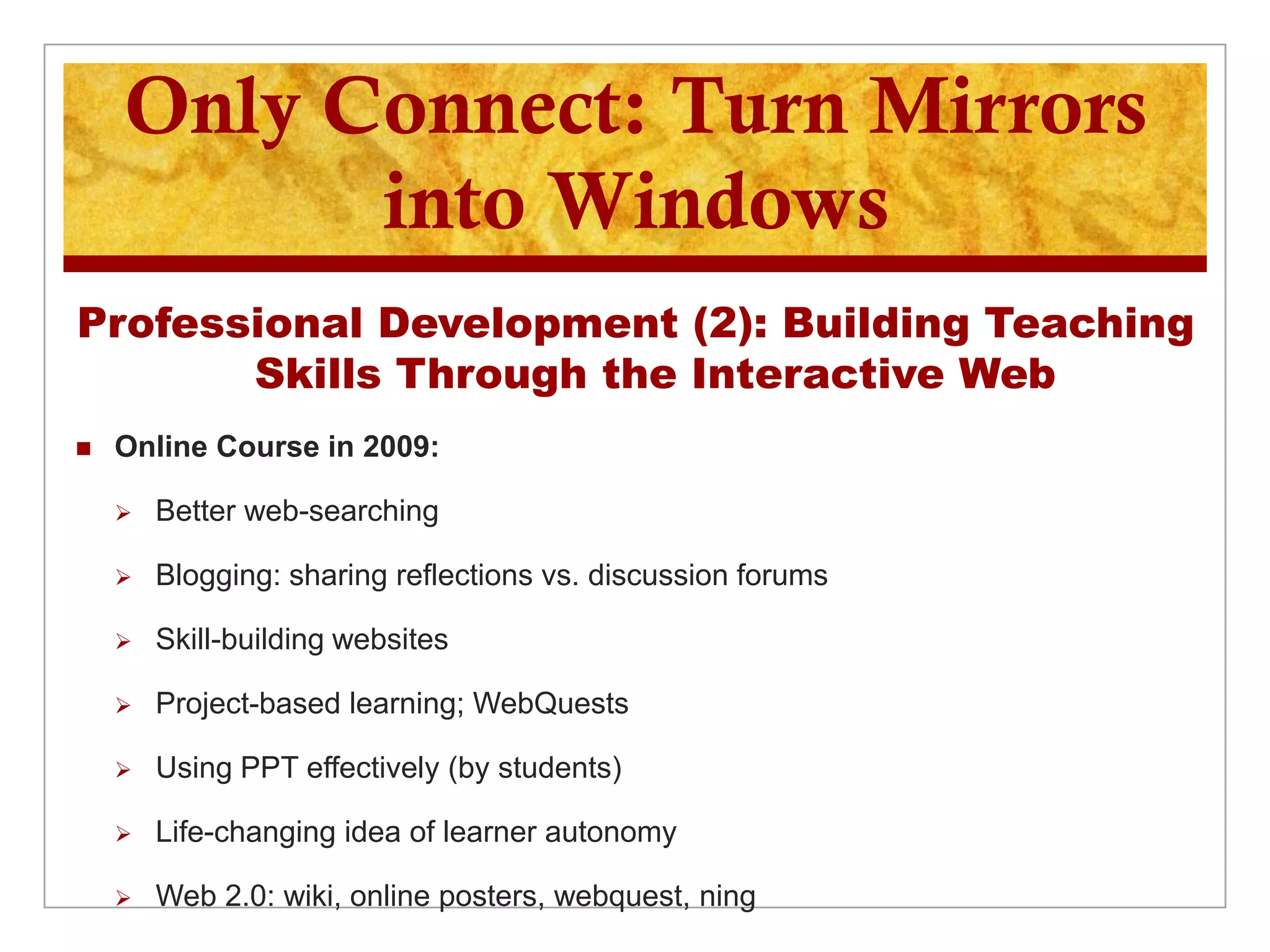 Only Connect: Turn Mirrors
          into Windows
Professional Development (2): Building Teaching
       Skills Through the Interactive Web
   Online Course in 2009:

       Better web-searching

       Blogging: sharing reflections vs. discussion forums

       Skill-building websites

       Project-based learning; WebQuests

       Using PPT effectively (by students)

       Life-changing idea of learner autonomy

       Web 2.0: wiki, online posters, webquest, ning
 