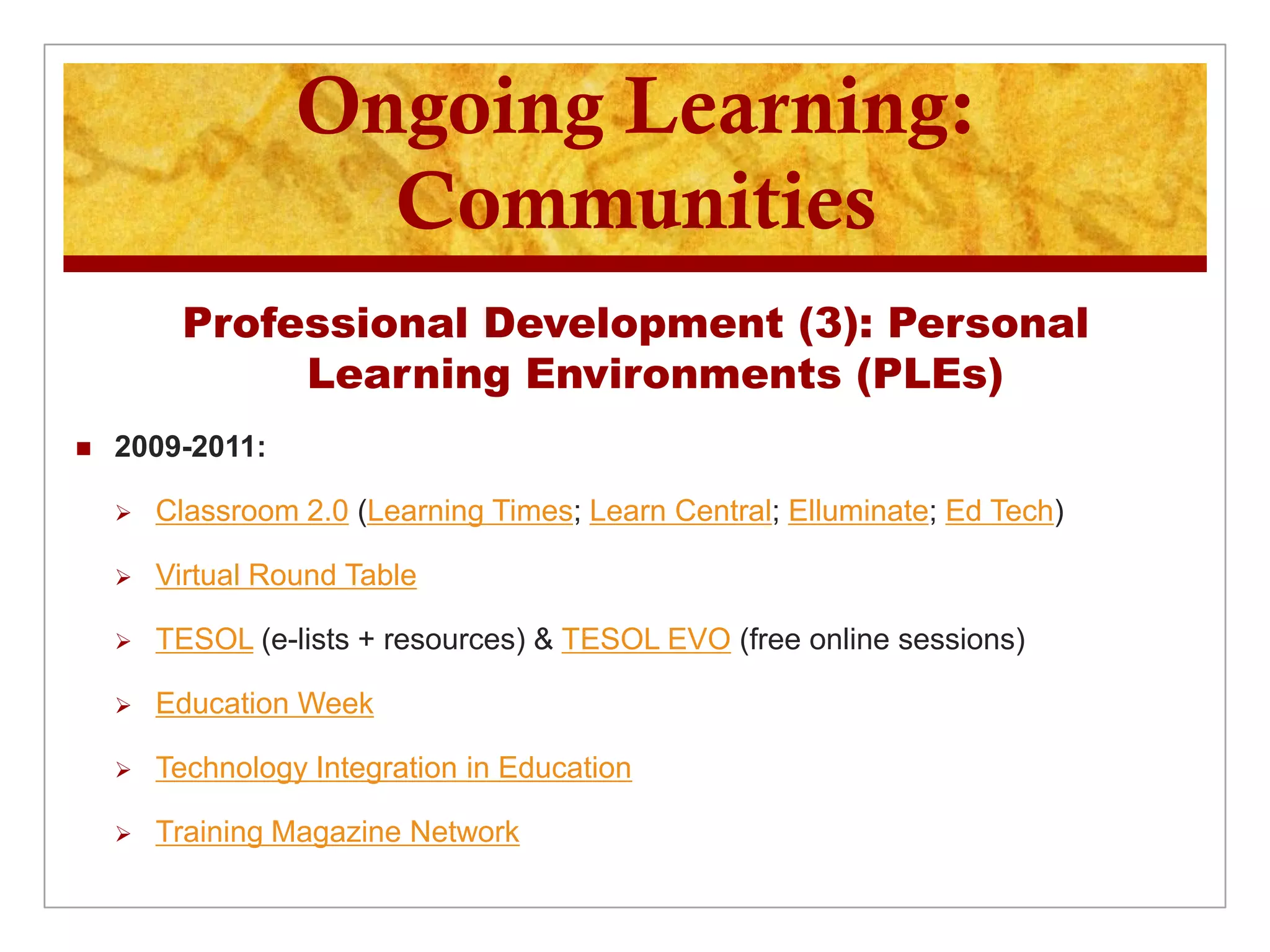 Ongoing Learning:
                    Communities
         Professional Development (3): Personal
              Learning Environments (PLEs)
   2009-2011:

       Classroom 2.0 (Learning Times; Learn Central; Elluminate; Ed Tech)

       Virtual Round Table

       TESOL (e-lists + resources) & TESOL EVO (free online sessions)

       Education Week

       Technology Integration in Education

       Training Magazine Network
 