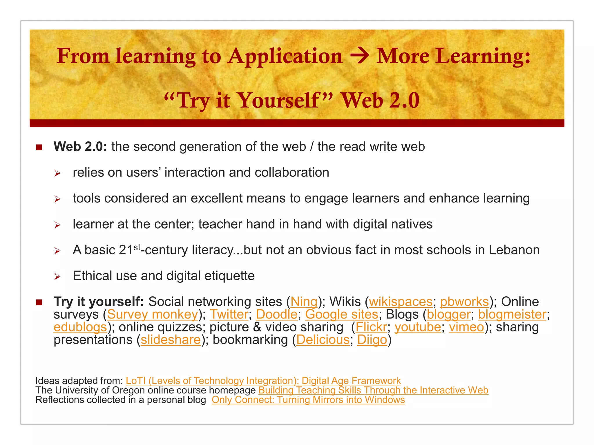 From learning to Application  More Learning:

                            “Try it Yourself” Web 2.0
   Web 2.0: the second generation of the web / the read write web
       relies on users’ interaction and collaboration
       tools considered an excellent means to engage learners and enhance learning
       learner at the center; teacher hand in hand with digital natives
       A basic 21st-century literacy...but not an obvious fact in most schools in Lebanon
       Ethical use and digital etiquette
   Try it yourself: Social networking sites (Ning); Wikis (wikispaces; pbworks); Online
    surveys (Survey monkey); Twitter; Doodle; Google sites; Blogs (blogger; blogmeister;
    edublogs); online quizzes; picture & video sharing (Flickr; youtube; vimeo); sharing
    presentations (slideshare); bookmarking (Delicious; Diigo)


Ideas adapted from: LoTI (Levels of Technology Integration): Digital Age Framework
The University of Oregon online course homepage Building Teaching Skills Through the Interactive Web
Reflections collected in a personal blog Only Connect: Turning Mirrors into Windows
 