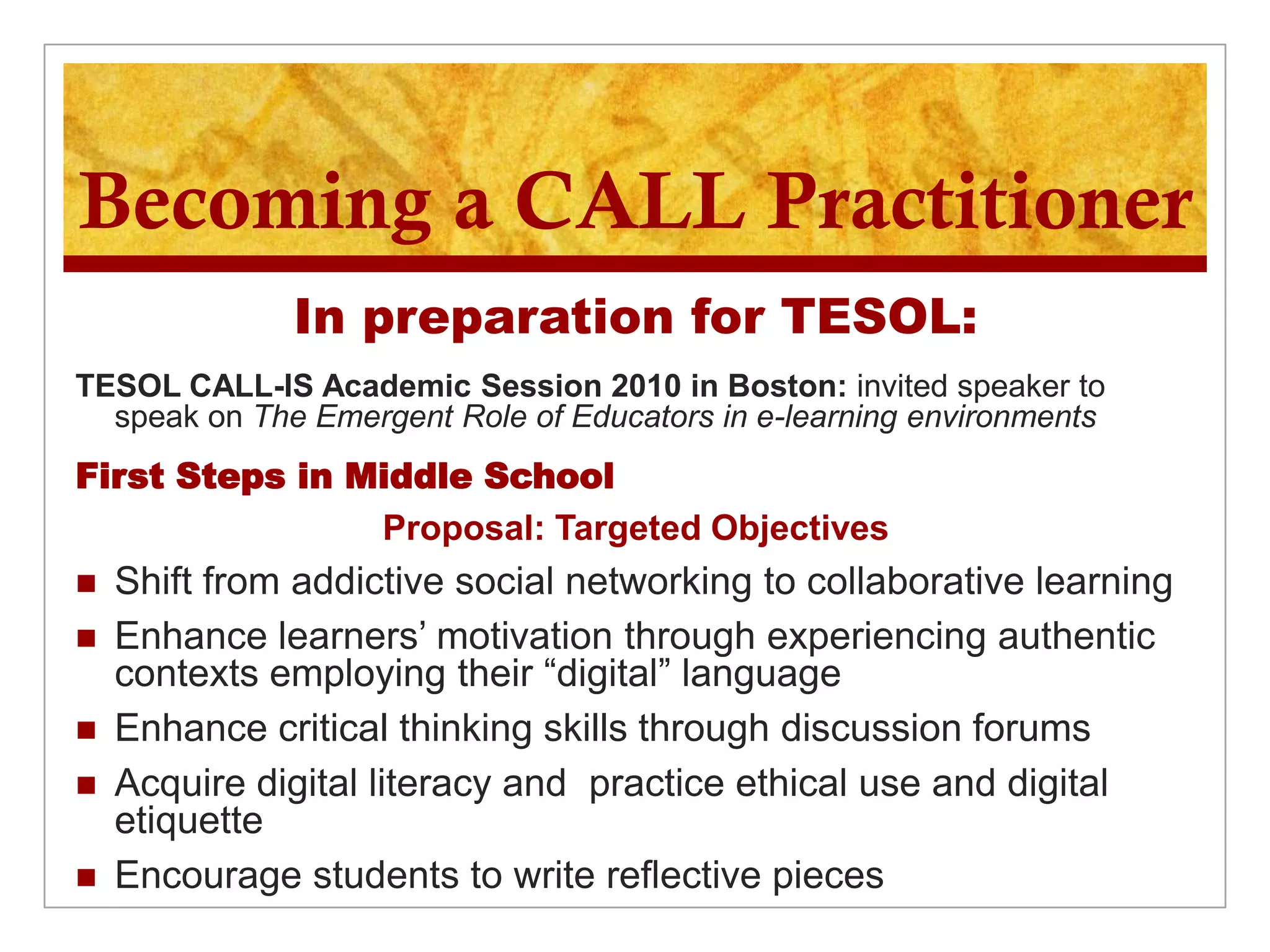 Becoming a CALL Practitioner
              In preparation for TESOL:
TESOL CALL-IS Academic Session 2010 in Boston: invited speaker to
  speak on The Emergent Role of Educators in e-learning environments
First Steps in Middle School
                Proposal: Targeted Objectives
   Shift from addictive social networking to collaborative learning
   Enhance learners’ motivation through experiencing authentic
    contexts employing their “digital” language
   Enhance critical thinking skills through discussion forums
   Acquire digital literacy and practice ethical use and digital
    etiquette
   Encourage students to write reflective pieces
 
