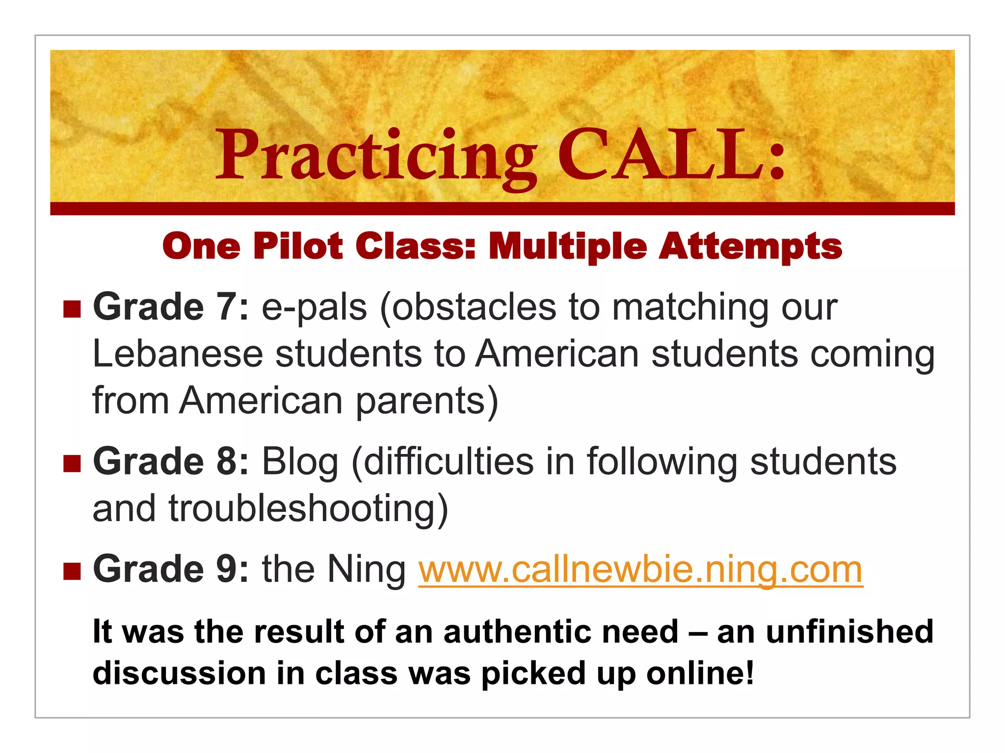 Practicing CALL:
        One Pilot Class: Multiple Attempts
   Grade 7: e-pals (obstacles to matching our
    Lebanese students to American students coming
    from American parents)
   Grade 8: Blog (difficulties in following students
    and troubleshooting)
   Grade 9: the Ning www.callnewbie.ning.com
    It was the result of an authentic need – an unfinished
    discussion in class was picked up online!
 