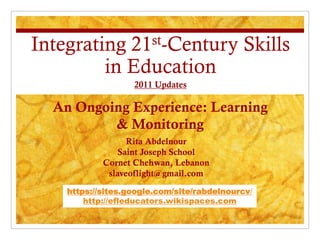 Integrating 21st-Century Skills
         in Education
                   2011 Updates

  An Ongoing Experience: Learning
          & Monitoring
                  Rita Abdelnour
                Saint Joseph School
            Cornet Chehwan, Lebanon
             slaveoflight@gmail.com

    https://sites.google.com/site/rabdelnourcv/
        http://efleducators.wikispaces.com
 