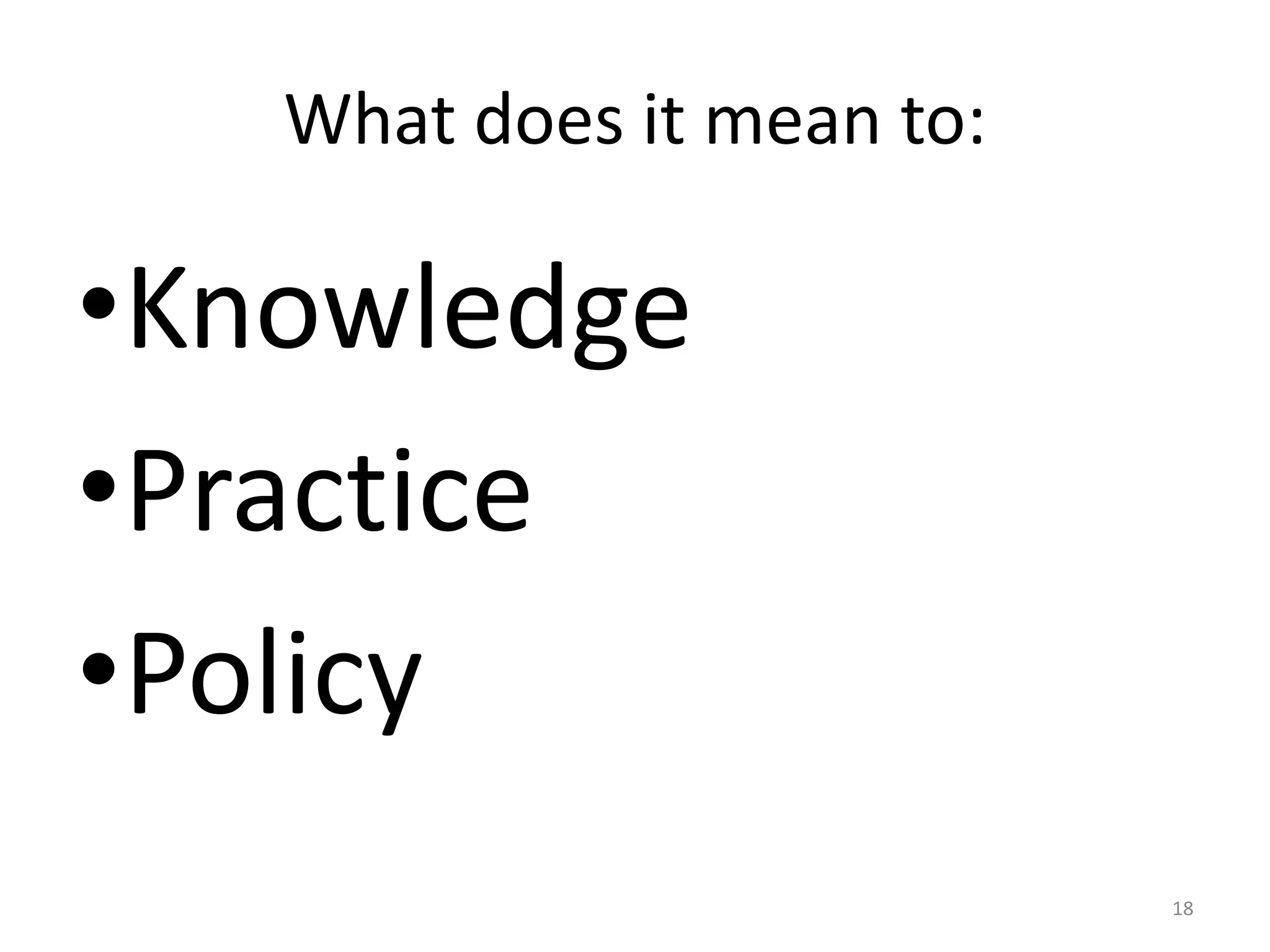 What does it mean to:

•Knowledge
•Practice
•Policy
18

 
